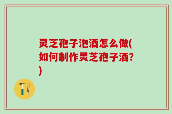 灵芝孢子泡酒怎么做(如何制作灵芝孢子酒？)
