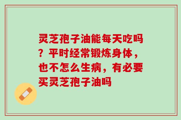 灵芝孢子油能每天吃吗？平时经常锻炼身体，也不怎么生病，有必要买灵芝孢子油吗