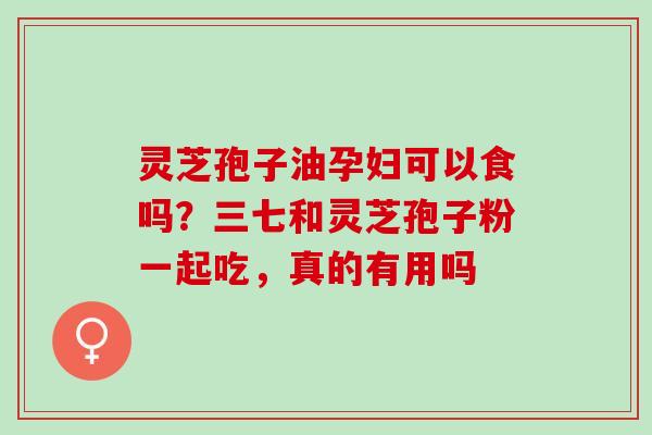 灵芝孢子油孕妇可以食吗?三七和灵芝孢子粉一起吃,真的有用吗 灵芝孢子油孕妇可以食吗?三七和灵芝孢子粉一起吃,真的有用吗