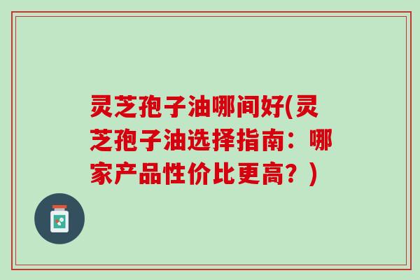 灵芝孢子油哪间好(灵芝孢子油选择指南：哪家产品性价比更高？)