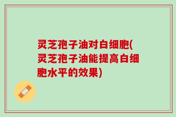 灵芝孢子油对(灵芝孢子油能提高水平的效果) 灵芝孢子油对(灵芝孢子油能提高水平的效果)