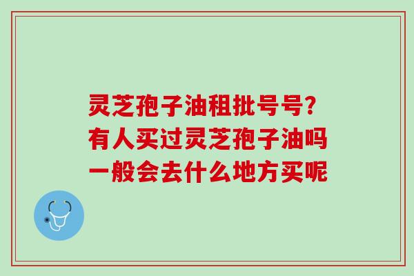 灵芝孢子油租批号号?有人买过灵芝孢子油吗一般会去什么地方买呢 灵芝孢子油租批号号?有人买过灵芝孢子油吗一般会去什么地方买呢