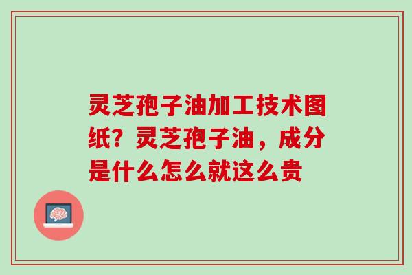 灵芝孢子油加工技术图纸？灵芝孢子油，成分是什么怎么就这么贵