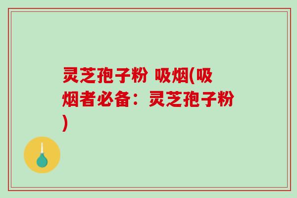 灵芝孢子粉 吸烟(吸烟者必备:灵芝孢子粉) 灵芝孢子粉 吸烟(吸烟者必备:灵芝孢子粉)