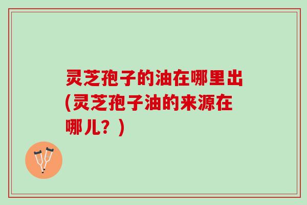 灵芝孢子的油在哪里出(灵芝孢子油的来源在哪儿？)