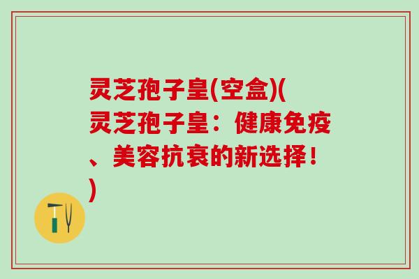 灵芝孢子皇(空盒)(灵芝孢子皇:健康免疫、美容抗衰的新选择!) 灵芝孢子皇(空盒)(灵芝孢子皇:健康免疫、美容抗衰的新选择!)