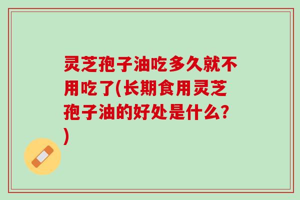 灵芝孢子油吃多久就不用吃了(长期食用灵芝孢子油的好处是什么？)