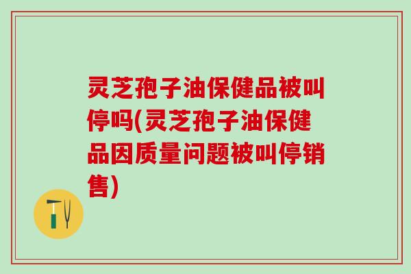 灵芝孢子油保健品被叫停吗(灵芝孢子油保健品因质量问题被叫停销售)