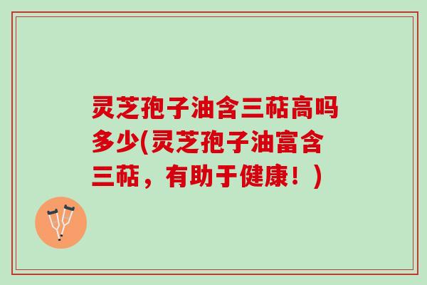 灵芝孢子油含三萜高吗多少(灵芝孢子油富含三萜，有助于健康！)