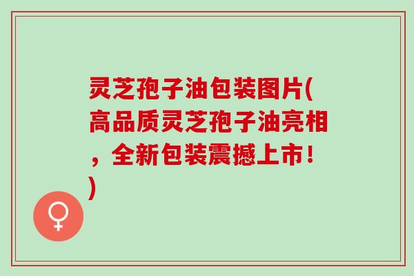 灵芝孢子油包装图片(高品质灵芝孢子油亮相，全新包装震撼上市！)
