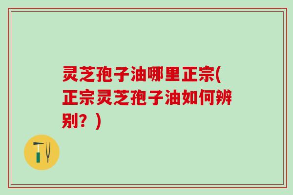 灵芝孢子油哪里正宗(正宗灵芝孢子油如何辨别？)