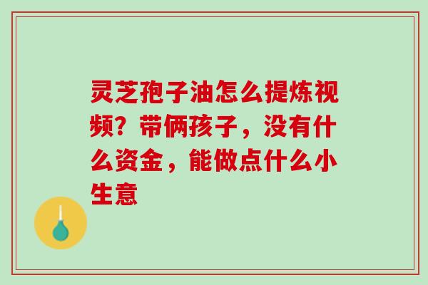 灵芝孢子油怎么提炼视频？带俩孩子，没有什么资金，能做点什么小生意