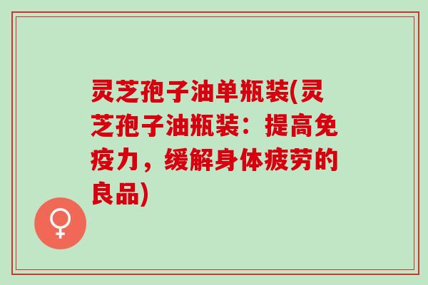 灵芝孢子油单瓶装(灵芝孢子油瓶装：提高免疫力，缓解身体疲劳的良品)