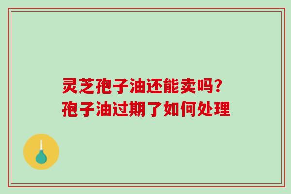 灵芝孢子油还能卖吗？孢子油过期了如何处理
