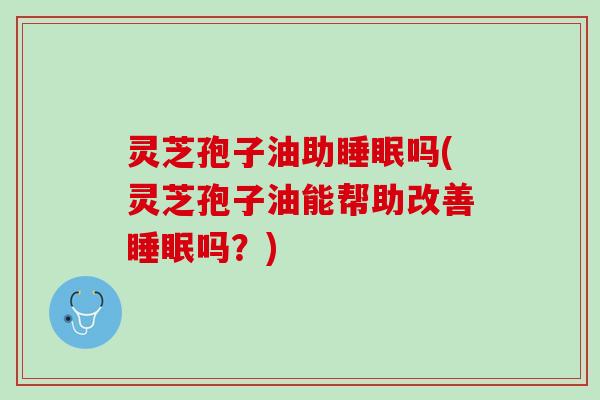 灵芝孢子油助睡眠吗(灵芝孢子油能帮助改善睡眠吗？)