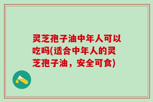 灵芝孢子油中年人可以吃吗(适合中年人的灵芝孢子油，安全可食)