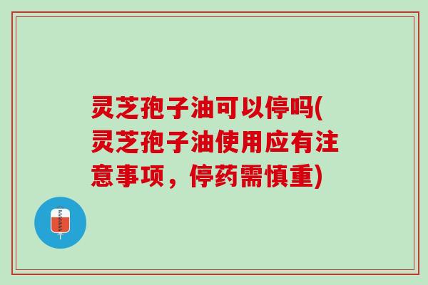 灵芝孢子油可以停吗(灵芝孢子油使用应有注意事项，停药需慎重)