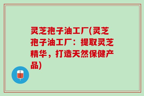 灵芝孢子油工厂(灵芝孢子油工厂：提取灵芝精华，打造天然保健产品)