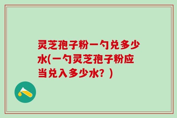 灵芝孢子粉一勺兑多少水(一勺灵芝孢子粉应当兑入多少水？)