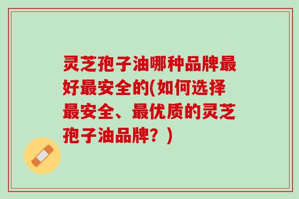 灵芝孢子油哪种品牌好安全的(如何选择安全、优质的灵芝孢子油品牌?) 灵芝孢子油哪种品牌好安全的(如何选择安全、优质的灵芝孢子油品牌?)