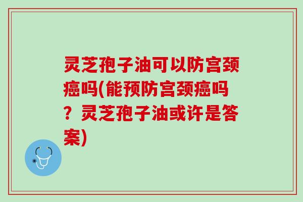 灵芝孢子油可以防宫颈癌吗(能预防宫颈癌吗？灵芝孢子油或许是答案)