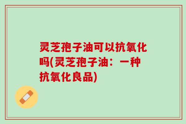 灵芝孢子油可以吗(灵芝孢子油：一种良品)