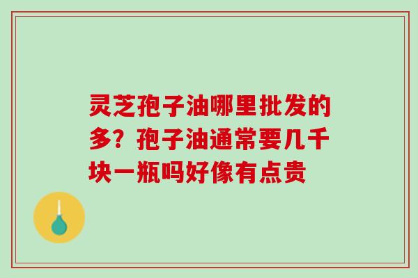 灵芝孢子油哪里批发的多？孢子油通常要几千块一瓶吗好像有点贵