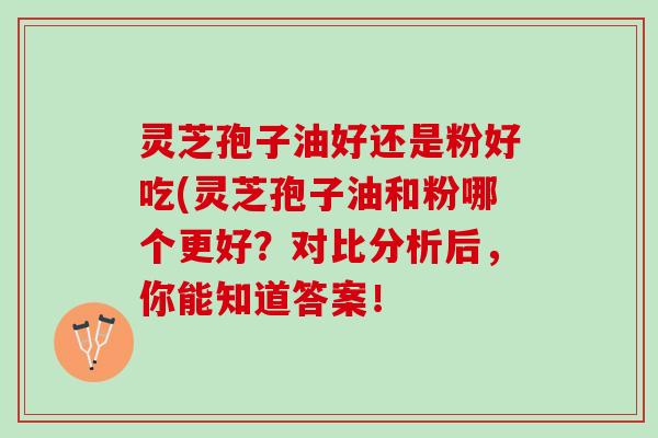 灵芝孢子油好还是粉好吃(灵芝孢子油和粉哪个更好？对比分析后，你能知道答案！