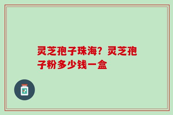 灵芝孢子珠海？灵芝孢子粉多少钱一盒
