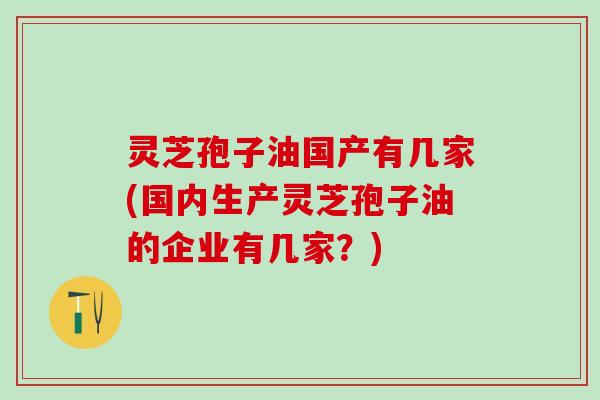 灵芝孢子油国产有几家(国内生产灵芝孢子油的企业有几家？)