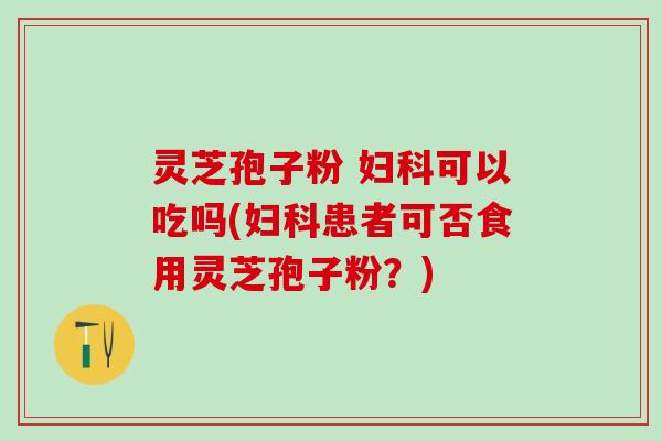 灵芝孢子粉 可以吃吗(患者可否食用灵芝孢子粉？)