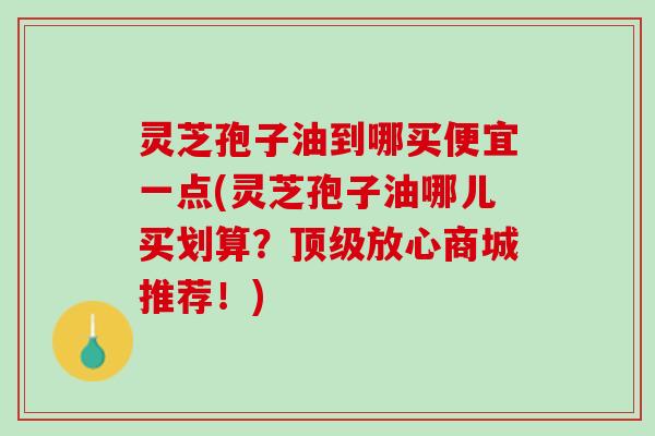 灵芝孢子油到哪买便宜一点(灵芝孢子油哪儿买划算?放心商城推荐!) 灵芝孢子油到哪买便宜一点(灵芝孢子油哪儿买划算?放心商城推荐!)