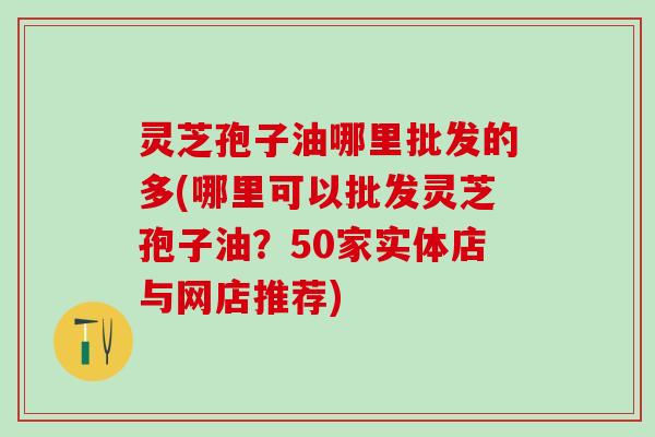 灵芝孢子油哪里批发的多(哪里可以批发灵芝孢子油？50家实体店与网店推荐)