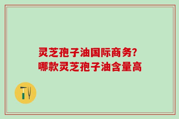 灵芝孢子油国际商务？哪款灵芝孢子油含量高