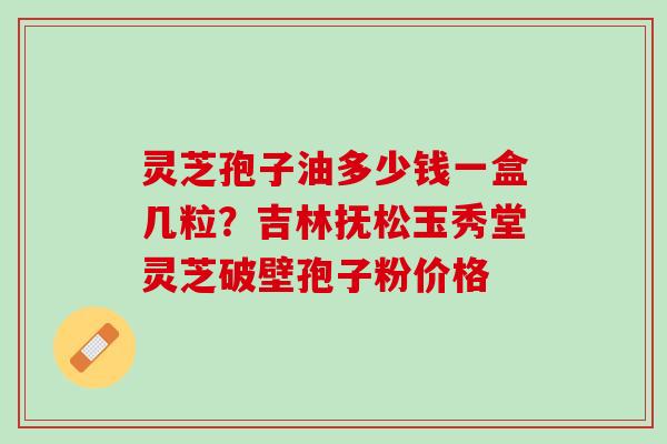 灵芝孢子油多少钱一盒几粒？吉林抚松玉秀堂灵芝破壁孢子粉价格