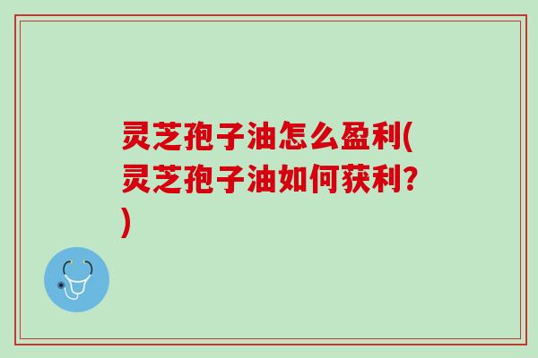 灵芝孢子油怎么盈利(灵芝孢子油如何获利?) 灵芝孢子油怎么盈利(灵芝孢子油如何获利?)