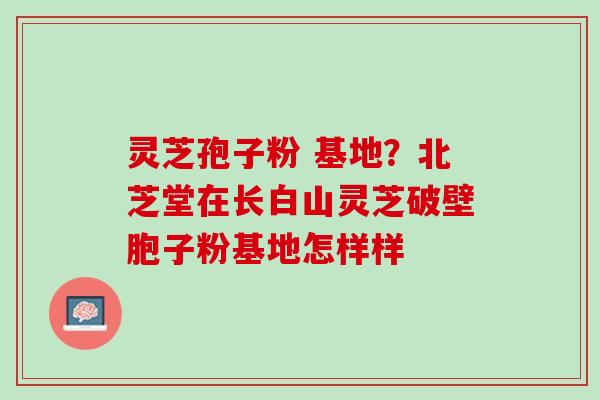 灵芝孢子粉 基地？北芝堂在长白山灵芝破壁胞子粉基地怎样样