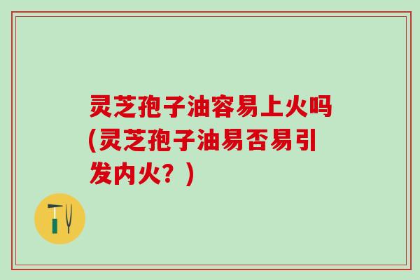 灵芝孢子油容易上火吗(灵芝孢子油易否易引发内火？)
