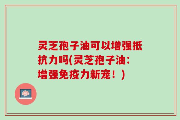 灵芝孢子油可以增强抵抗力吗(灵芝孢子油：增强免疫力新宠！)