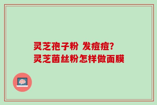 灵芝孢子粉 发痘痘?灵芝菌丝粉怎样做面膜 灵芝孢子粉 发痘痘?灵芝菌丝粉怎样做面膜