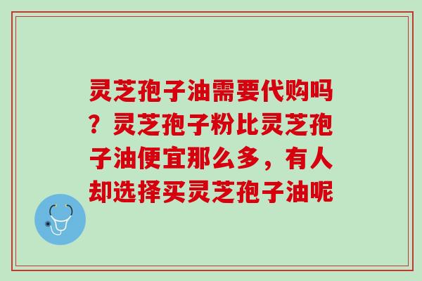 灵芝孢子油需要代购吗？灵芝孢子粉比灵芝孢子油便宜那么多，有人却选择买灵芝孢子油呢