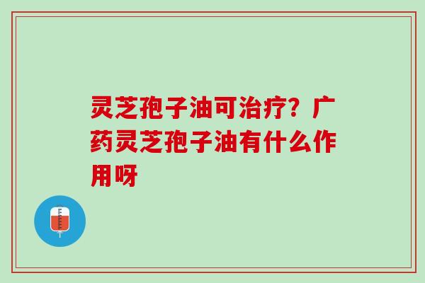 灵芝孢子油可治疗？广药灵芝孢子油有什么作用呀