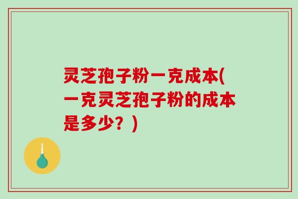 灵芝孢子粉一克成本(一克灵芝孢子粉的成本是多少？)