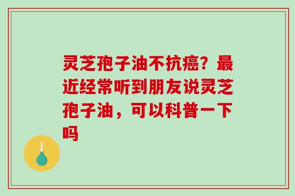灵芝孢子油不抗癌？最近经常听到朋友说灵芝孢子油，可以科普一下吗