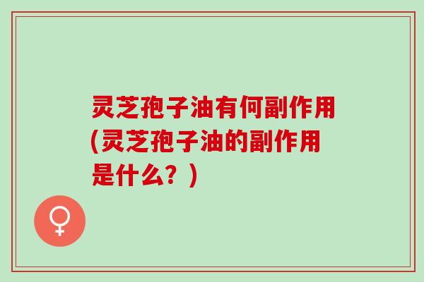 灵芝孢子油有何副作用(灵芝孢子油的副作用是什么？)