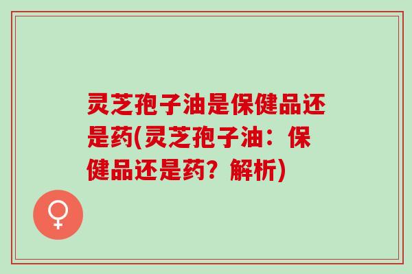 灵芝孢子油是保健品还是药(灵芝孢子油:保健品还是药?解析) 灵芝孢子油是保健品还是药(灵芝孢子油:保健品还是药?解析)