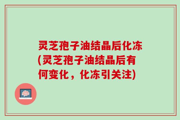 灵芝孢子油结晶后化冻(灵芝孢子油结晶后有何变化，化冻引关注)