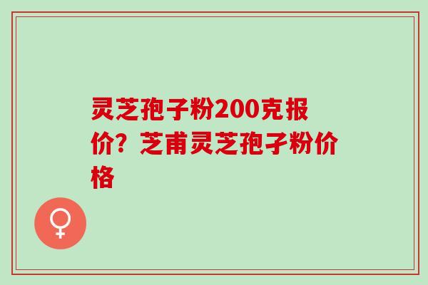 灵芝孢子粉200克报价？芝甫灵芝孢孑粉价格