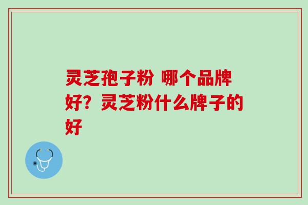 灵芝孢子粉 哪个品牌好?灵芝粉什么牌子的好 灵芝孢子粉 哪个品牌好?灵芝粉什么牌子的好