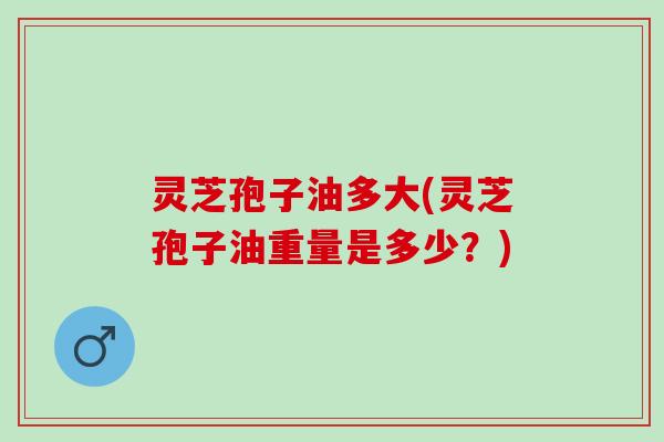 灵芝孢子油多大(灵芝孢子油重量是多少？)
